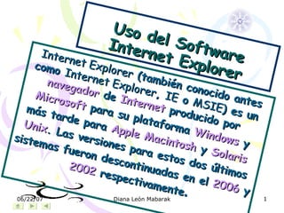 Uso del Software Internet Explorer Internet Explorer  (también conocido antes como  Internet Explorer ,  IE  o  MSIE ) es un  navegador  de  Internet  producido por  Microsoft  para su plataforma  Windows  y más tarde para  Apple Macintosh  y  Solaris  Unix . Las versiones para estos dos últimos sistemas fueron descontinuadas en el  2006  y  2002  respectivamente . 