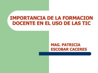 IMPORTANCIA DE LA FORMACION DOCENTE EN EL USO DE LAS TIC MAG. PATRICIA ESCOBAR CACERES 