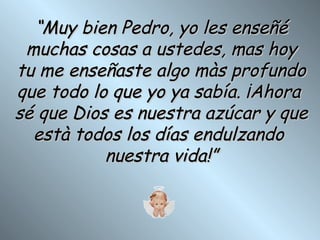 “ Muy bien Pedro, yo les enseñé muchas cosas a ustedes, mas hoy tu me enseñaste algo màs profundo que todo lo que yo ya sabía. ¡Ahora  sé que Dios es nuestra azúcar y que està todos los días endulzando  nuestra vida!” 