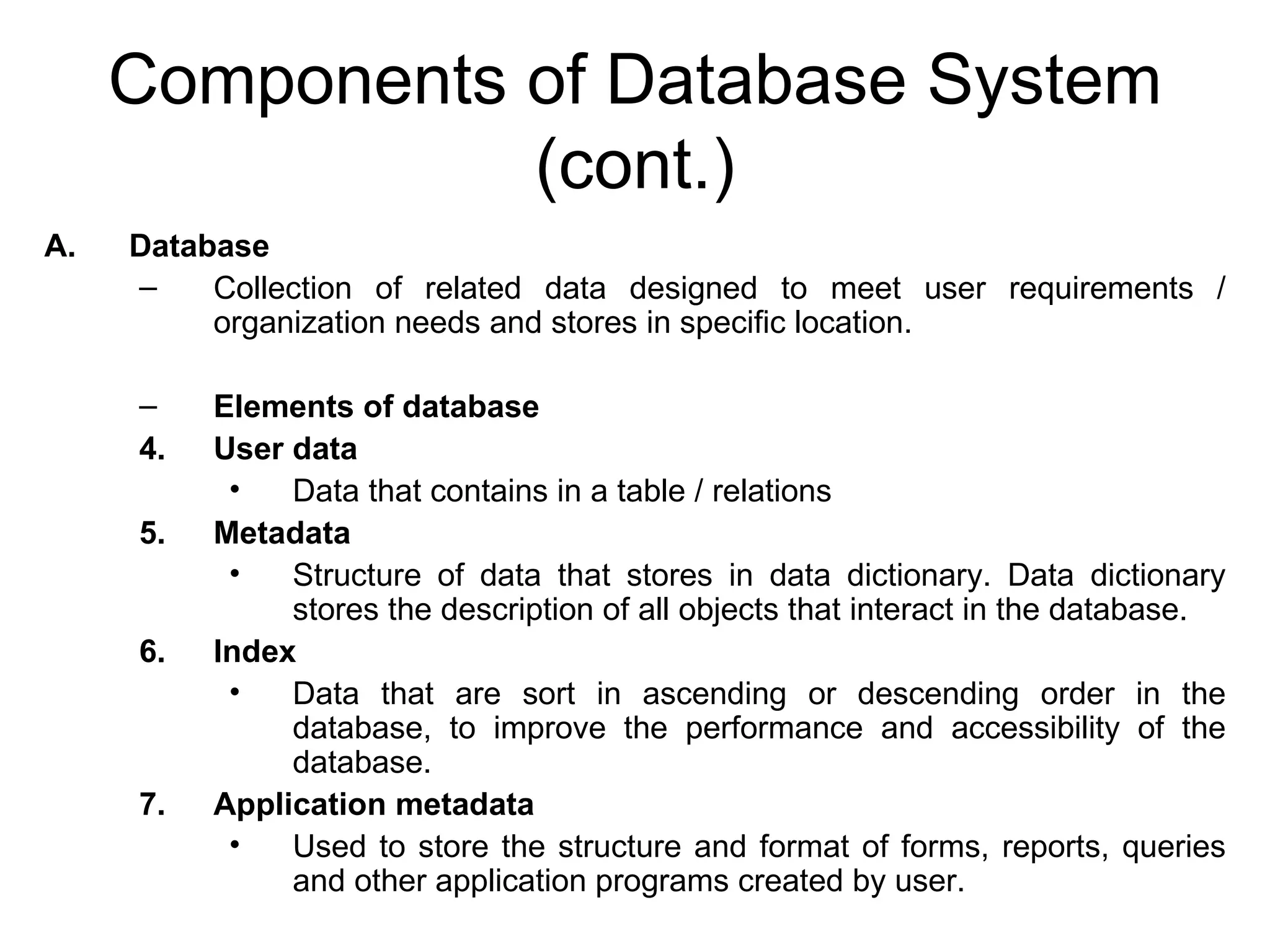 Components of Database System (cont.) Database Collection of related data designed to meet user requirements / organization needs and stores in specific location. Elements of database User data Data that contains in a table / relations Metadata Structure of data that stores in data dictionary. Data dictionary stores the description of all objects that interact in the database. Index Data that are sort in ascending or descending order in the database, to improve the performance and accessibility of the database. Application metadata Used to store the structure and format of forms, reports, queries and other application programs created by user. 