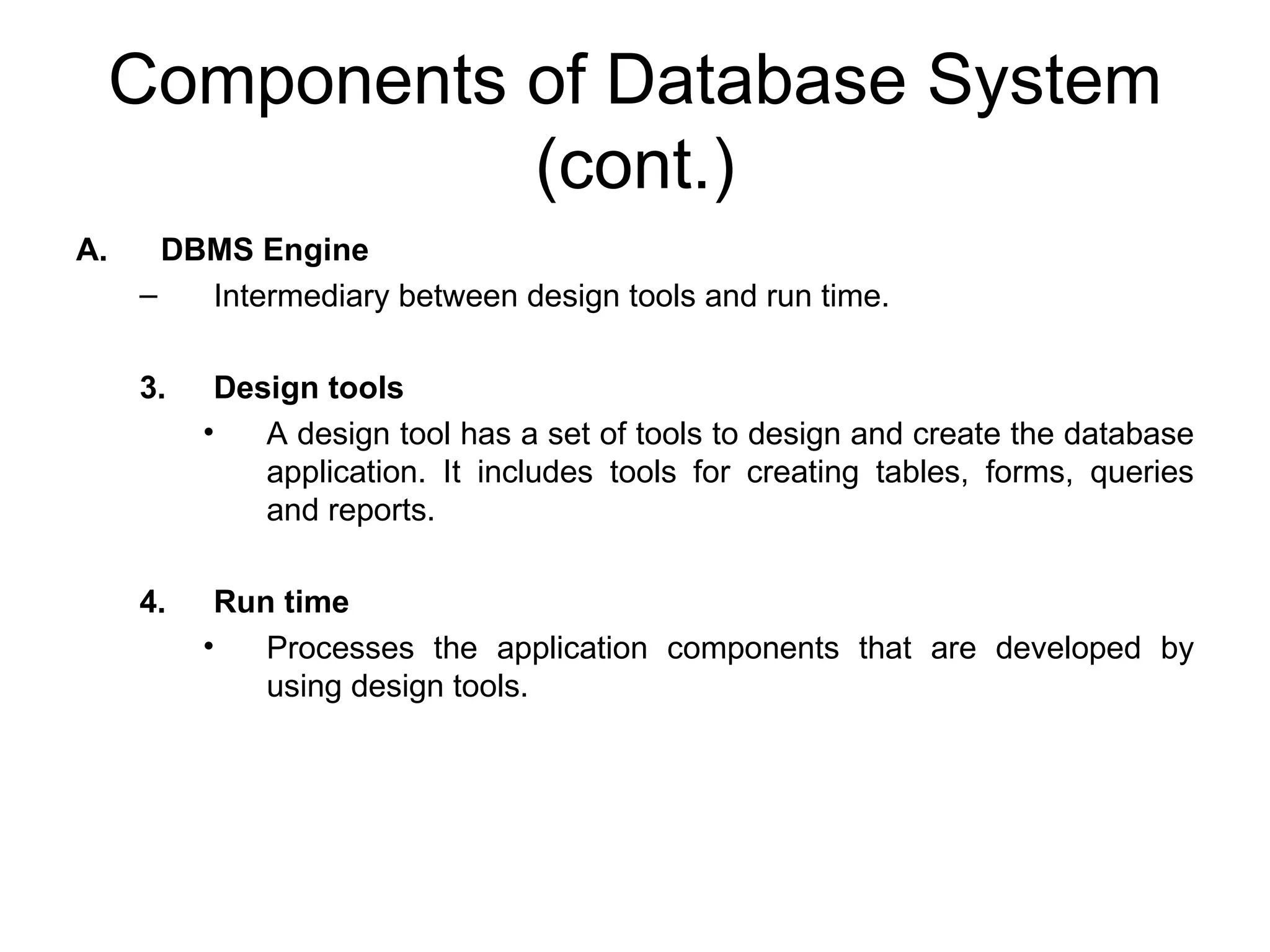 Components of Database System (cont.) DBMS Engine Intermediary between design tools and run time. Design tools A design tool has a set of tools to design and create the database application. It includes tools for creating tables, forms, queries and reports. Run time Processes the application components that are developed by using design tools. 