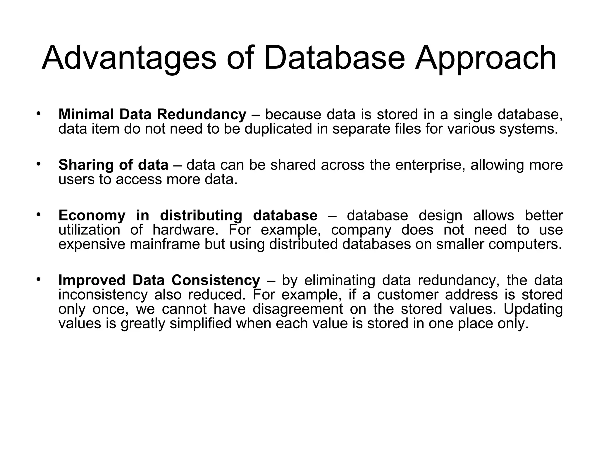 Advantages of Database Approach Minimal Data Redundancy  – because data is stored in a single database, data item do not need to be duplicated in separate files for various systems. Sharing of data  – data can be shared across the enterprise, allowing more users to access more data. Economy in distributing database  – database design allows better utilization of hardware. For example, company does not need to use expensive mainframe but using distributed databases on smaller computers. Improved Data Consistency  – by eliminating data redundancy, the data inconsistency also reduced. For example, if a customer address is stored only once, we cannot have disagreement on the stored values. Updating values is greatly simplified when each value is stored in one place only. 