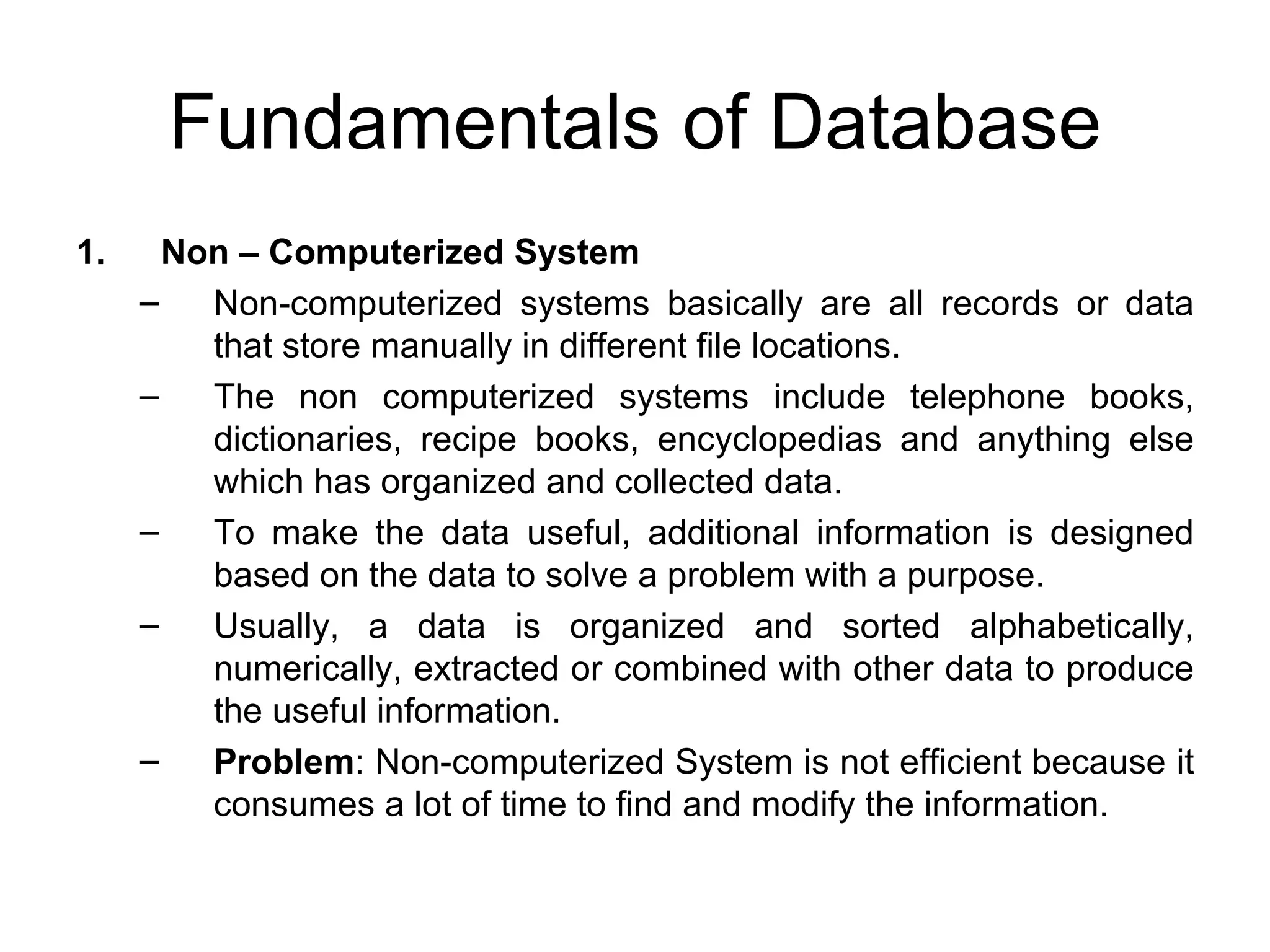 Fundamentals of Database Non – Computerized System Non-computerized systems basically are all records or data that store manually in different file locations.  The non computerized systems include telephone books, dictionaries, recipe books, encyclopedias and anything else which has organized and collected data. To make the data useful, additional information is designed based on the data to solve a problem with a purpose.  Usually, a data is organized and sorted alphabetically, numerically, extracted or combined with other data to produce the useful information. Problem : Non-computerized System is not efficient because it consumes a lot of time to find and modify the information. 