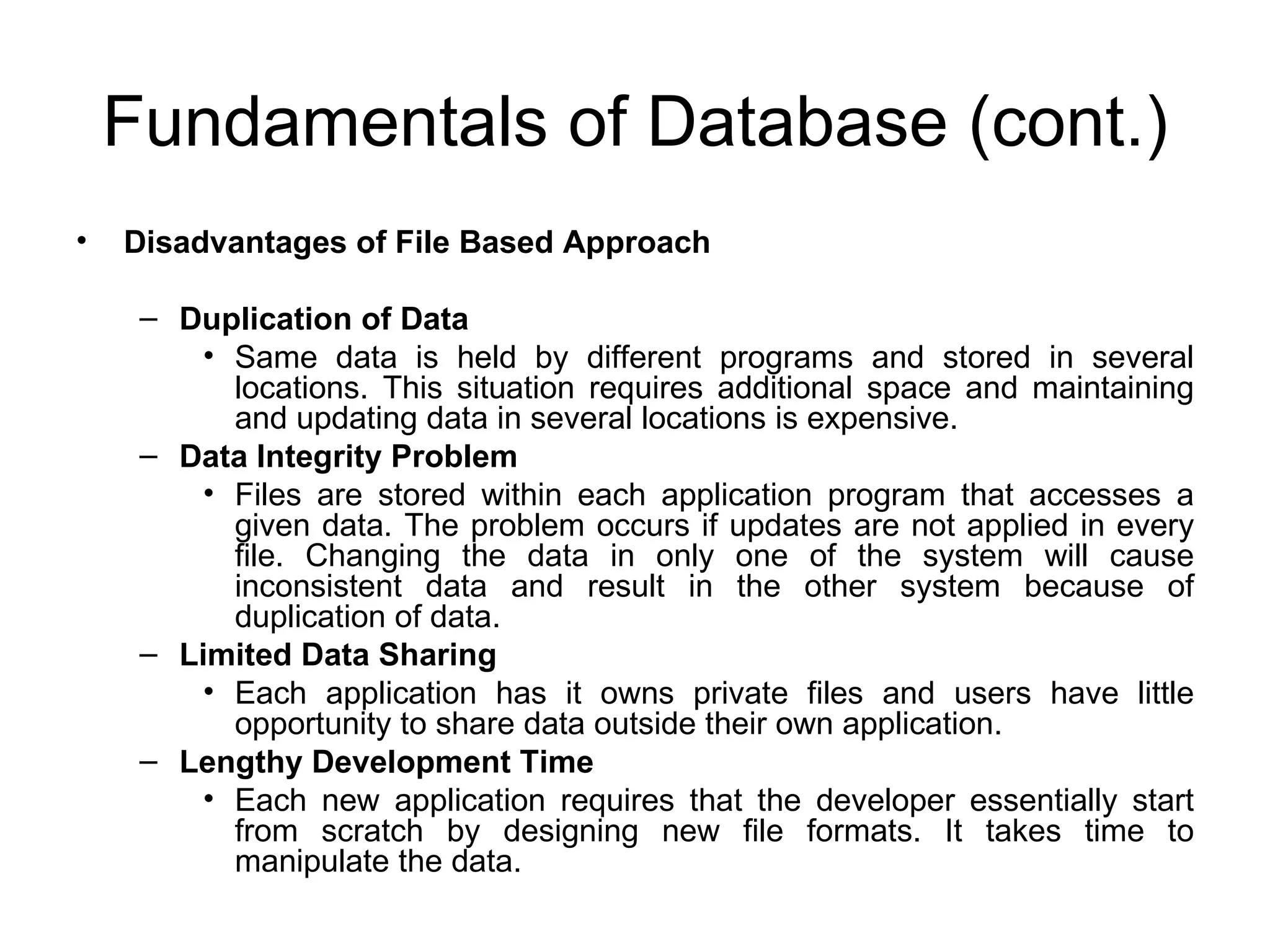 Fundamentals of Database (cont.) Disadvantages of File Based Approach Duplication of Data Same data is held by different programs and stored in several locations. This situation requires additional space and maintaining and updating data in several locations is expensive. Data Integrity Problem Files are stored within each application program that accesses a given data. The problem occurs if updates are not applied in every file. Changing the data in only one of the system will cause inconsistent data and result in the other system because of duplication of data. Limited Data Sharing Each application has it owns private files and users have little opportunity to share data outside their own application. Lengthy Development Time Each new application requires that the developer essentially start from scratch by designing new file formats. It takes time to manipulate the data. 