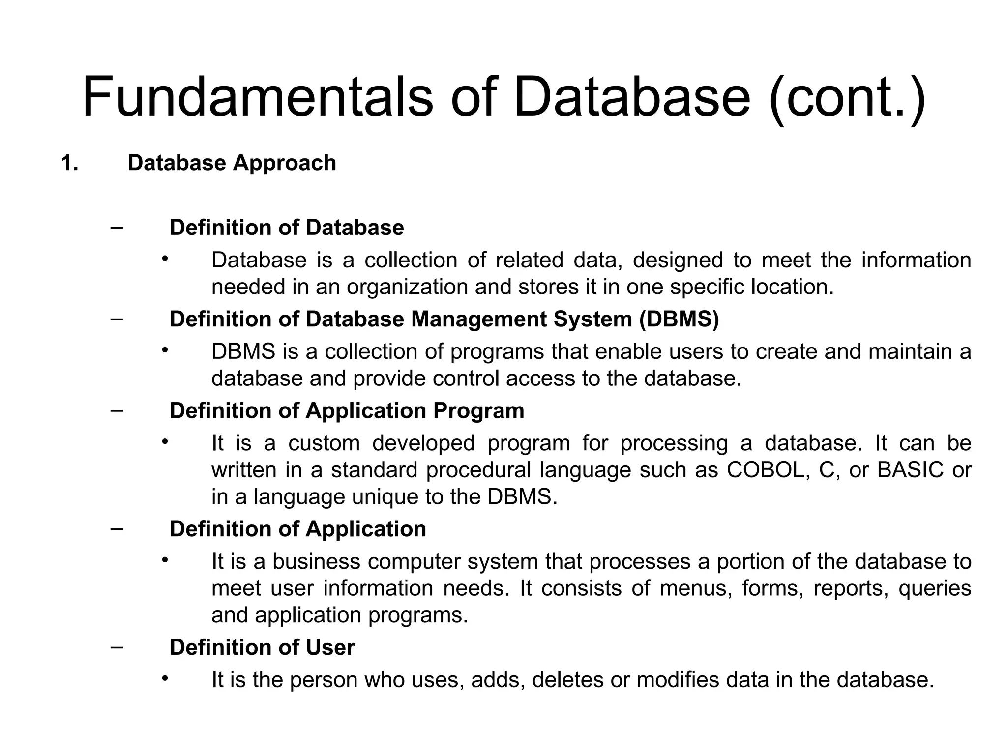 Fundamentals of Database (cont.) Database Approach Definition of Database Database is a collection of related data, designed to meet the information needed in an organization and stores it in one specific location. Definition of Database Management System (DBMS) DBMS is a collection of programs that enable users to create and maintain a database and provide control access to the database. Definition of Application Program It is a custom developed program for processing a database. It can be written in a standard procedural language such as COBOL, C, or BASIC or in a language unique to the DBMS.  Definition of Application It is a business computer system that processes a portion of the database to meet user information needs. It consists of menus, forms, reports, queries and application programs. Definition of User It is the person who uses, adds, deletes or modifies data in the database. 