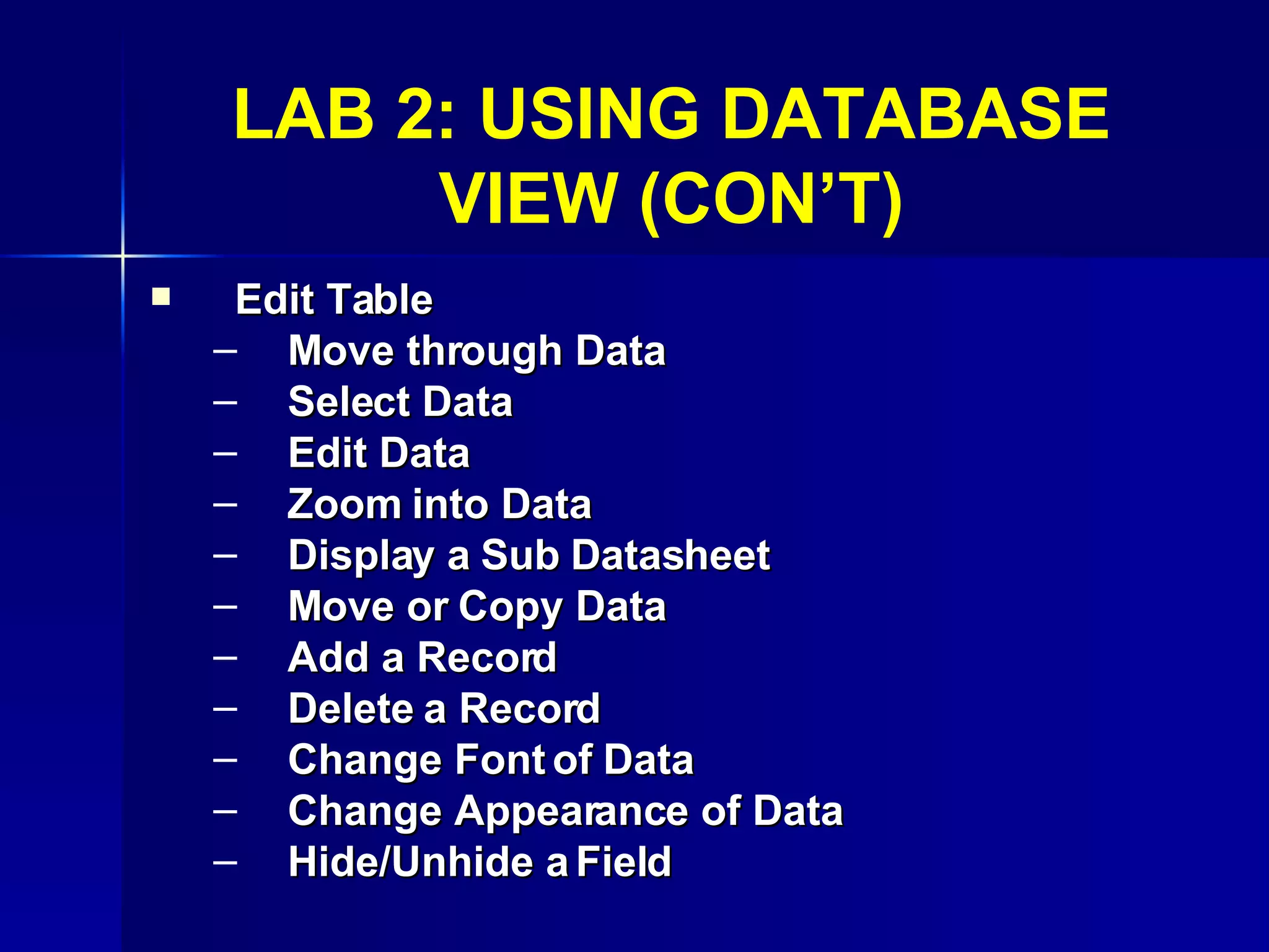 LAB 2: USING DATABASE VIEW (CON’T) Edit Table Move through Data Select Data Edit Data Zoom into Data Display a Sub Datasheet Move or Copy Data Add a Record Delete a Record Change Font of Data Change Appearance of Data Hide/Unhide a Field 