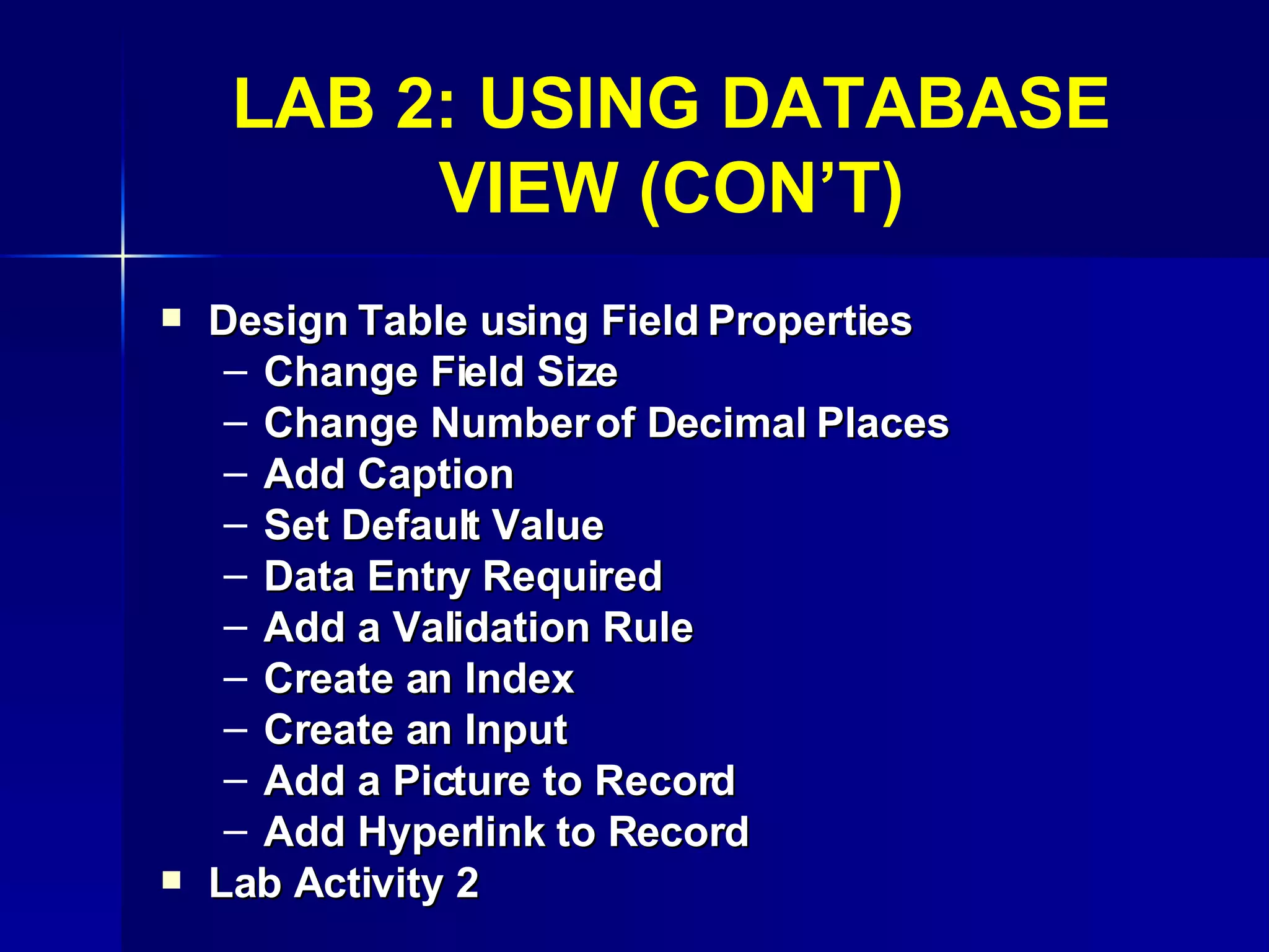 LAB 2: USING DATABASE VIEW (CON’T) Design Table using Field Properties Change Field Size Change Number of Decimal Places Add Caption Set Default Value Data Entry Required Add a Validation Rule Create an Index Create an Input Add a Picture to Record Add Hyperlink to Record Lab Activity 2 