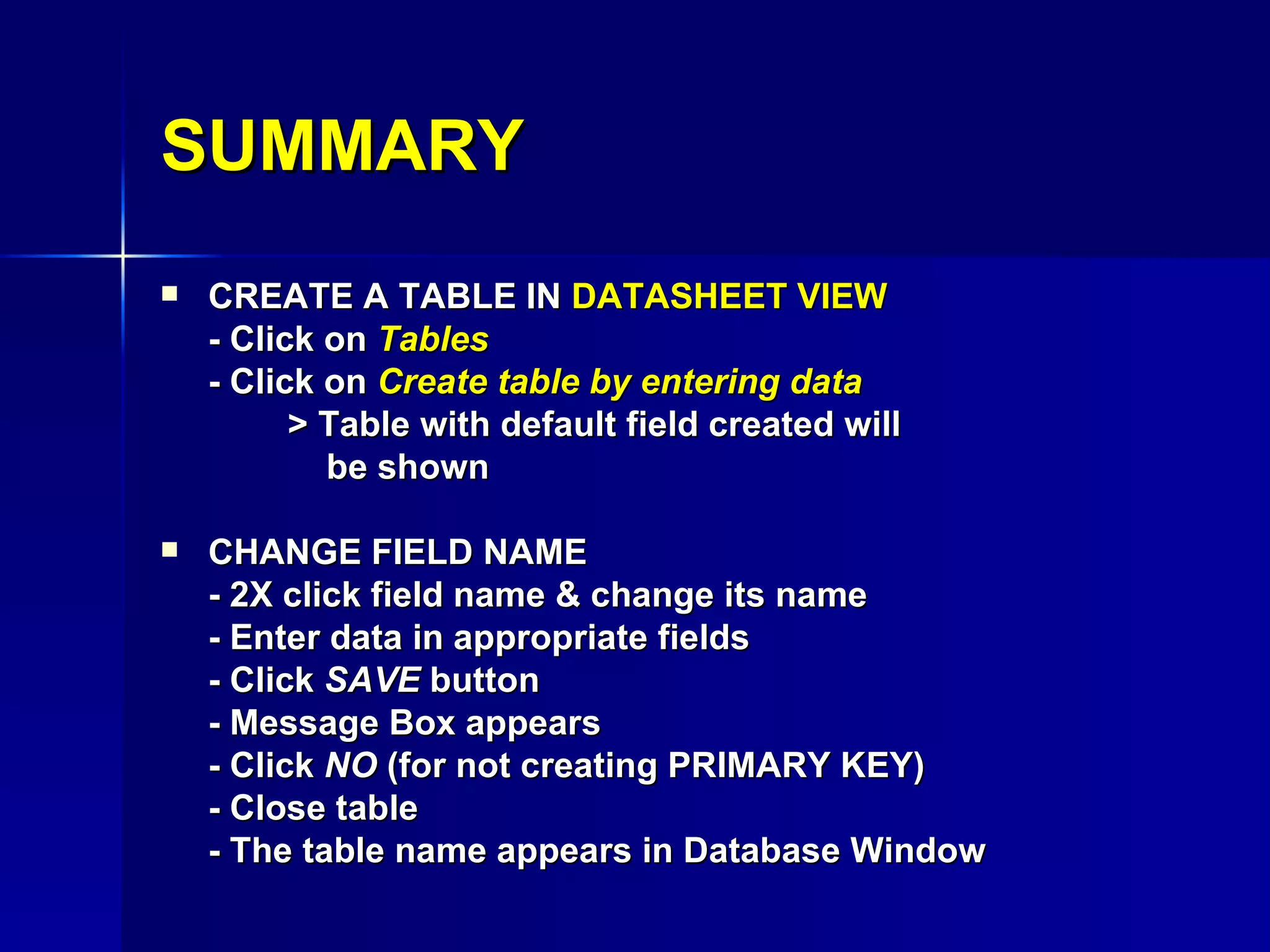 SUMMARY CREATE A TABLE IN  DATASHEET VIEW - Click on  Tables - Click on  Create table by entering data > Table with default field created will    be shown CHANGE FIELD NAME - 2X click field name & change its name - Enter data in appropriate fields - Click  SAVE  button - Message Box appears - Click  NO  (for not creating PRIMARY KEY) - Close table - The table name appears in Database Window 