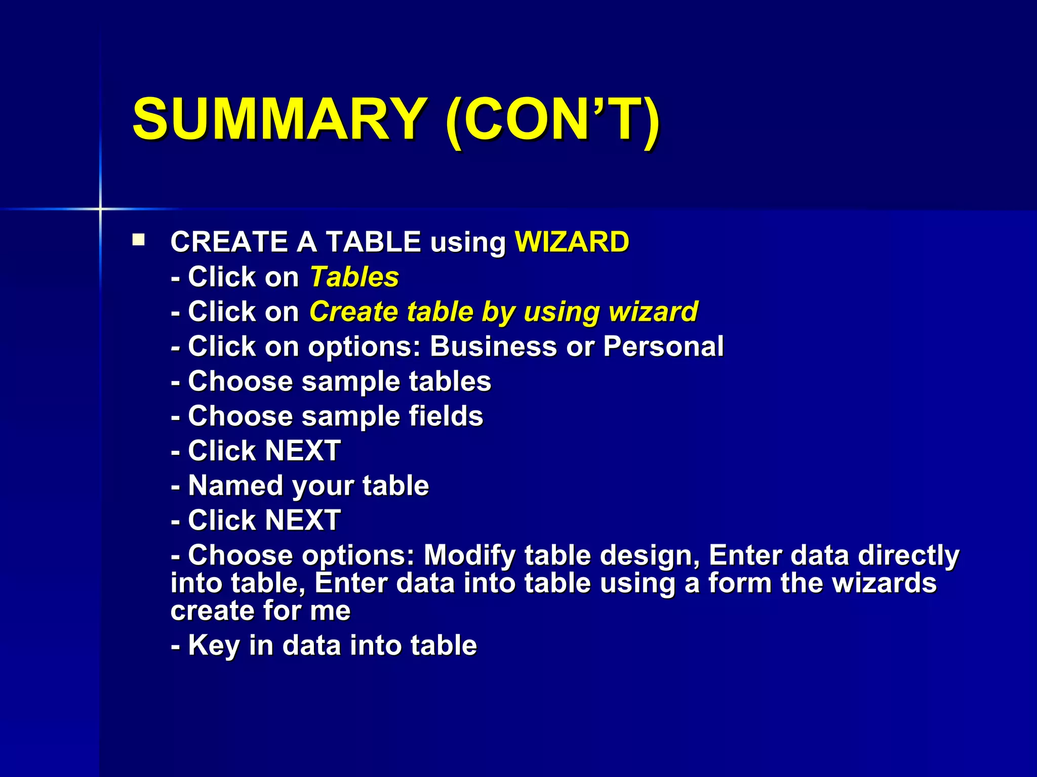 SUMMARY (CON’T) CREATE A TABLE using  WIZARD - Click on  Tables - Click on  Create table by using wizard -  Click on options: Business or Personal - Choose sample tables - Choose sample fields - Click NEXT - Named your table - Click NEXT - Choose options: Modify table design, Enter data directly into table, Enter data into table using a form the wizards create for me - Key in data into table 