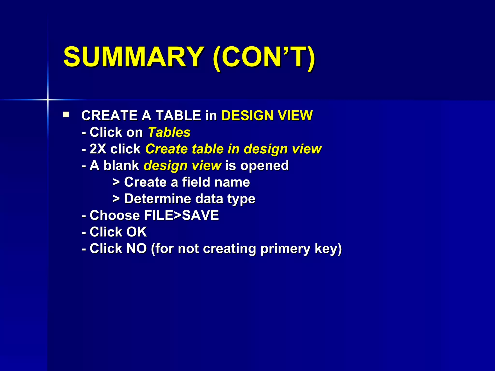 CREATE A TABLE in  DESIGN VIEW - Click on  Tables - 2X click  Create table in design view - A blank  design view  is opened > Create a field name > Determine data type - Choose FILE>SAVE - Click OK - Click NO (for not creating primery key) SUMMARY (CON’T) 