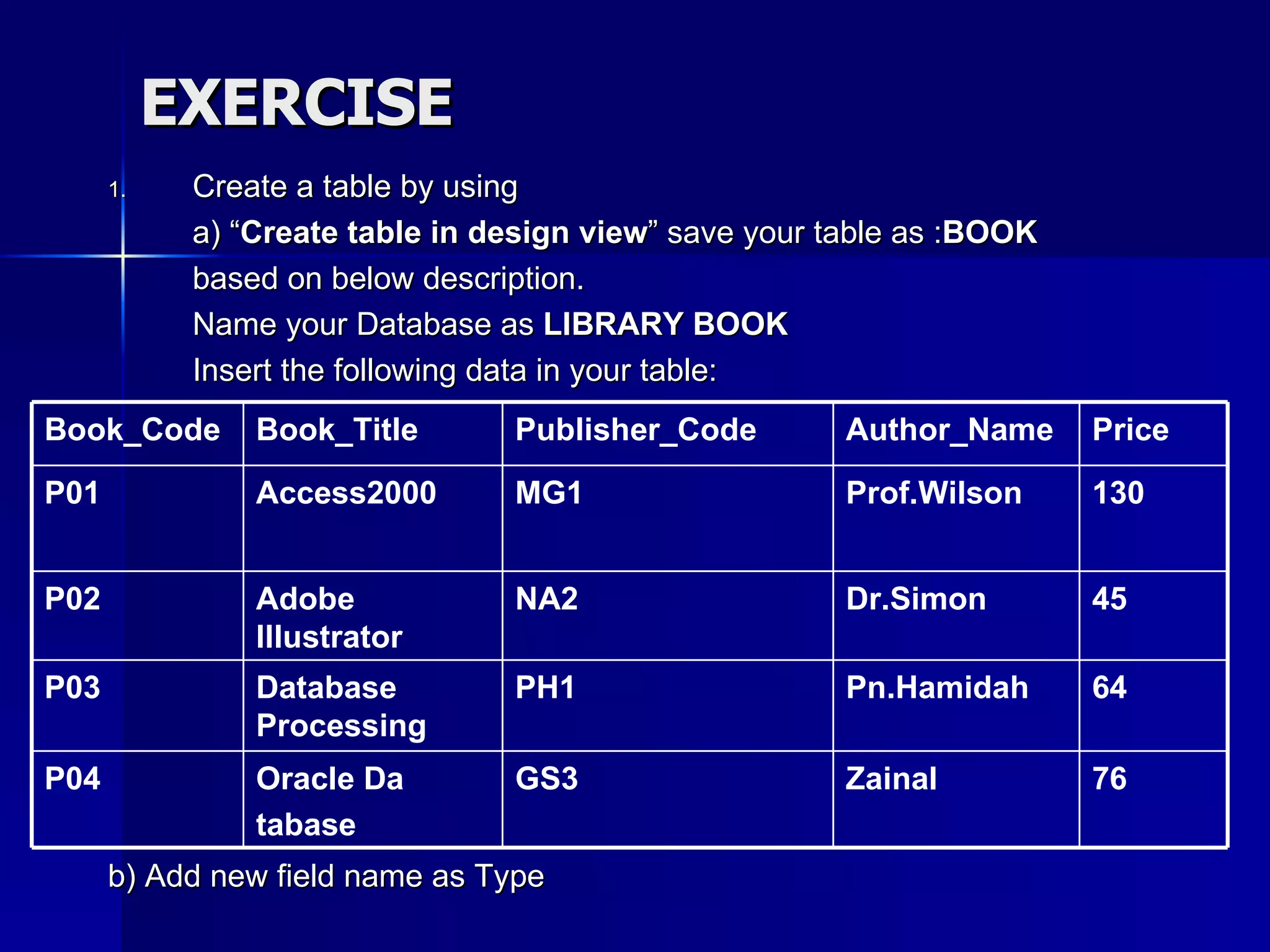 EXERCISE Create a table by using a) “ Create table in design view ” save your table as : BOOK based on below description. Name your Database as  LIBRARY BOOK Insert the following data in your table: b) Add new field name as Type 76 64 45 130 Price Zainal GS3 Oracle Da tabase P04 Pn.Hamidah PH1 Database Processing P03 Dr.Simon NA2 Adobe Illustrator P02 Prof.Wilson MG1 Access2000 P01 Author_Name Publisher_Code Book_Title Book_Code 