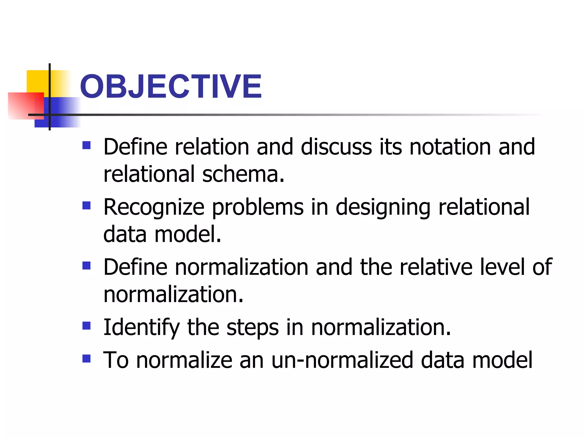 OBJECTIVE Define relation and discuss its notation and relational schema. Recognize problems in designing relational data model. Define normalization and the relative level of normalization. Identify the steps in normalization. To normalize an un-normalized data model 