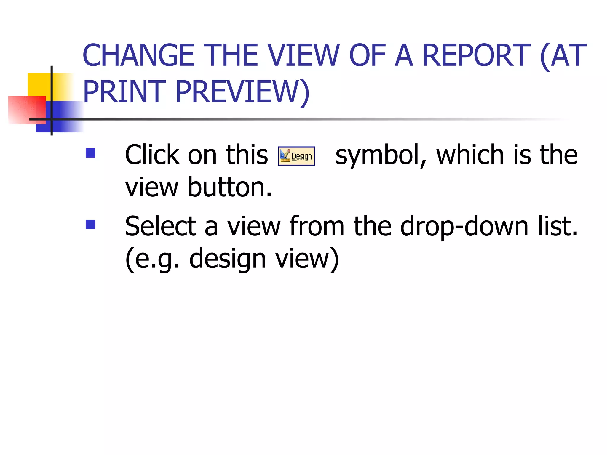 CHANGE THE VIEW OF A REPORT (AT PRINT PREVIEW)   Click on this  symbol, which is the view button. Select a view from the drop-down list. (e.g. design view) 