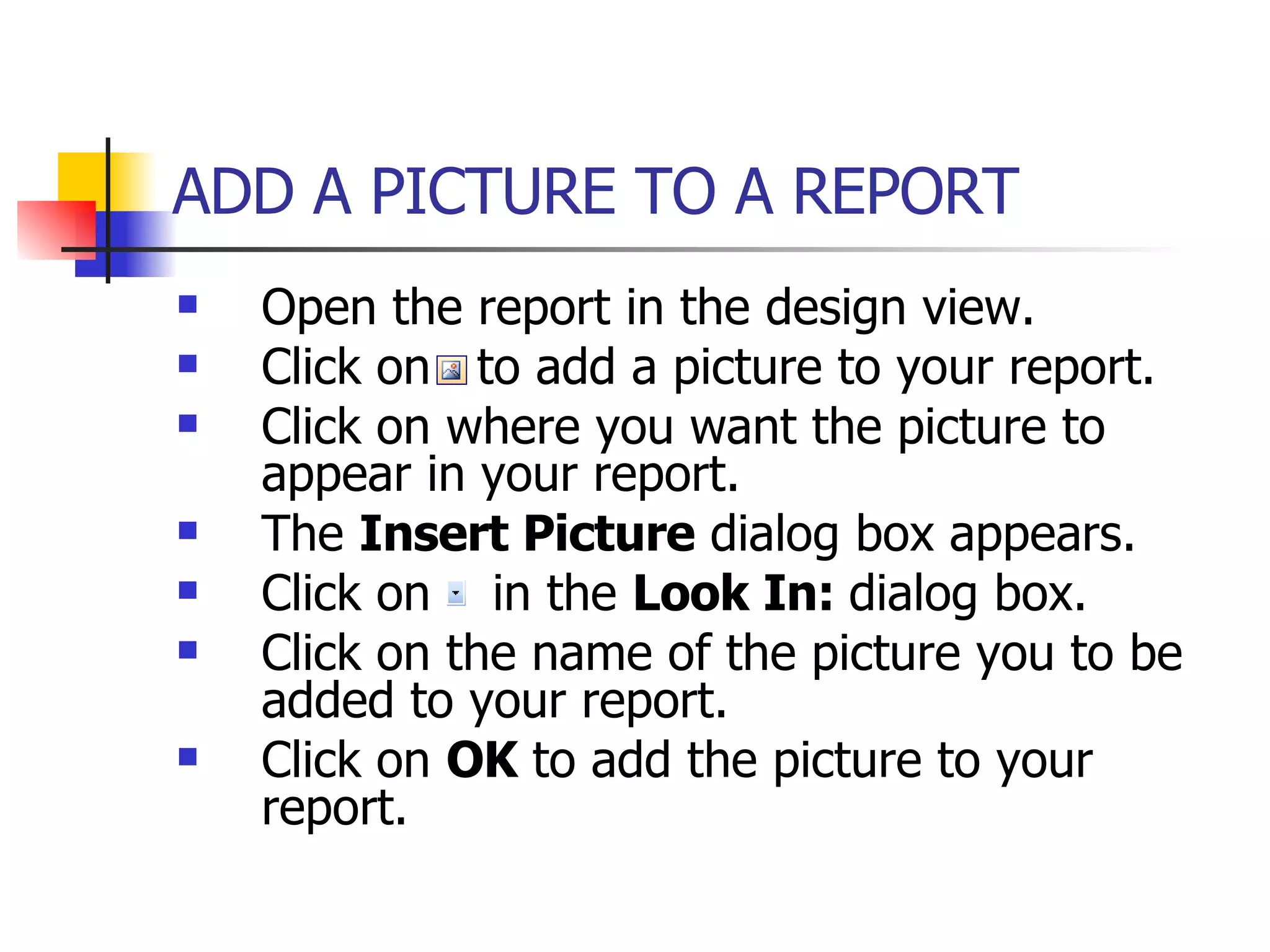 ADD A PICTURE TO A REPORT   Open the report in the design view. Click on  to add a picture to your report. Click on where you want the picture to appear in your report. The  Insert Picture  dialog box appears.  Click on  in the  Look In:  dialog box. Click on the name of the picture you to be added to your report. Click on  OK  to add the picture to your report. 