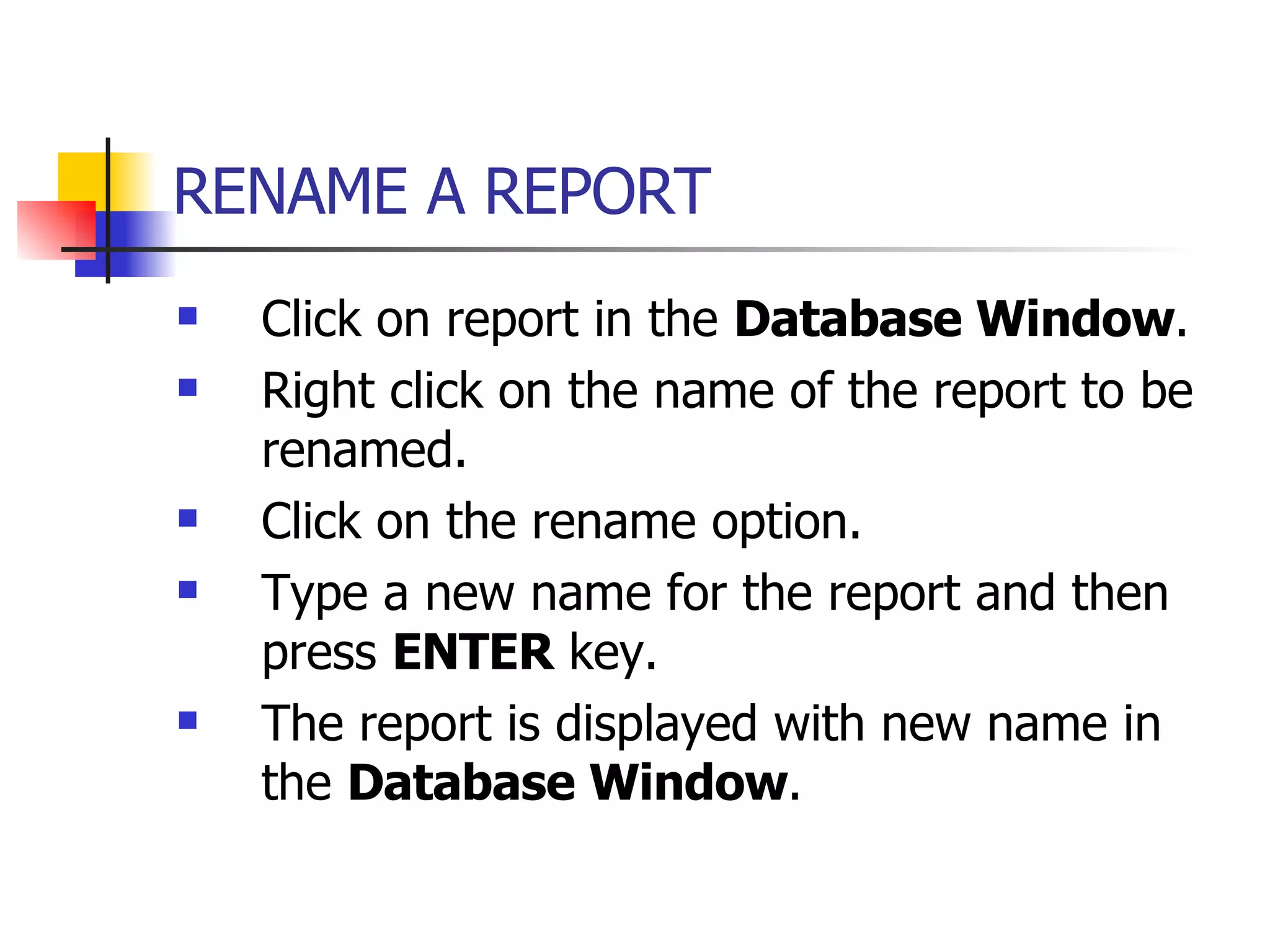 RENAME A REPORT   Click on report in the  Database Window . Right click on the name of the report to be renamed. Click on the rename option. Type a new name for the report and then press  ENTER  key. The report is displayed with new name in the  Database Window . 