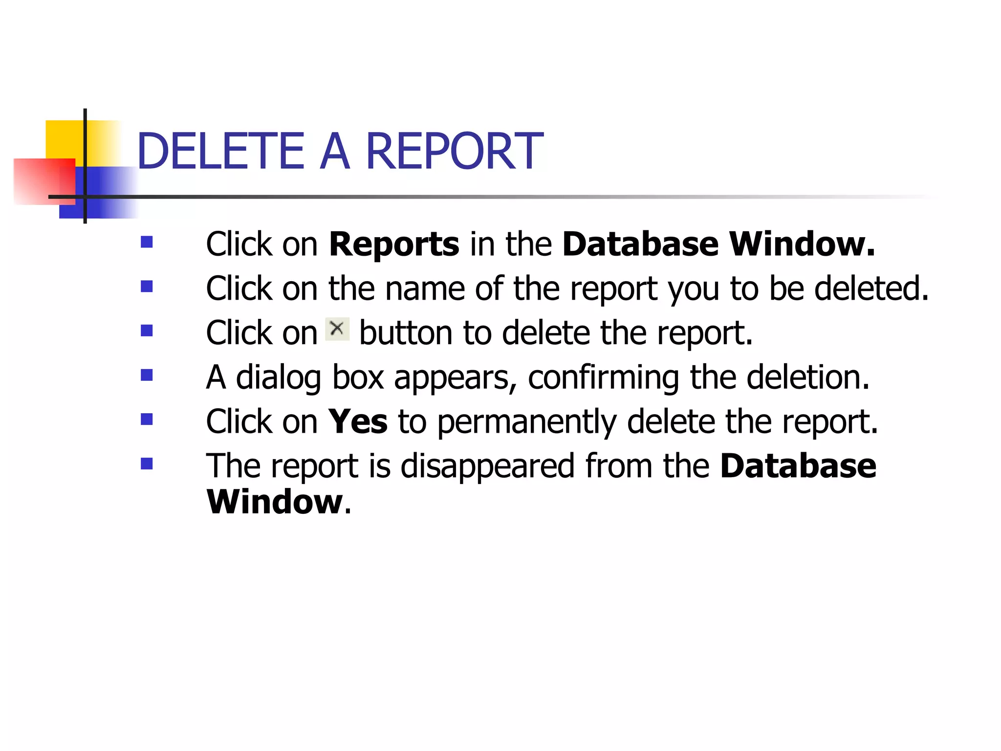 DELETE A REPORT   Click on  Reports  in the  Database Window. Click on the name of the report you to be deleted. Click on  button to delete the report. A dialog box appears, confirming the deletion. Click on  Yes  to permanently delete the report. The report is disappeared from the  Database Window . 