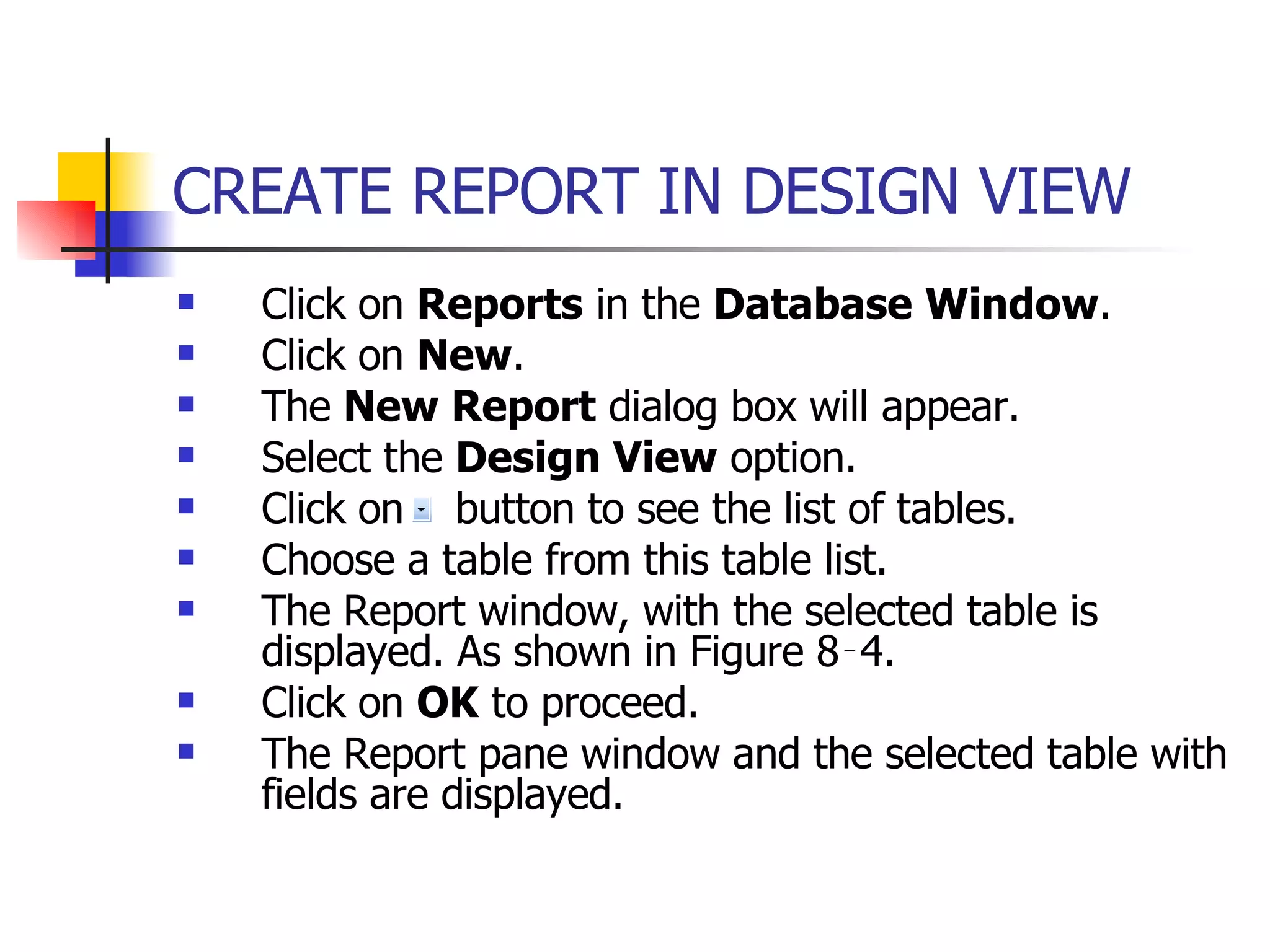 CREATE REPORT IN DESIGN VIEW   Click on  Reports  in the  Database Window . Click on  New .  The  New Report  dialog box will appear. Select the  Design View  option. Click on  button to see the list of tables. Choose a table from this table list. The Report window, with the selected table is displayed. As shown in Figure 8‑4. Click on  OK  to proceed. The Report pane window and the selected table with fields are displayed. 
