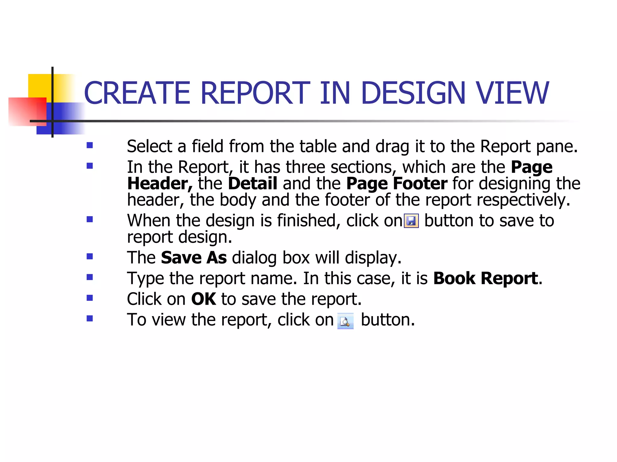 Select a field from the table and drag it to the Report pane. In the Report, it has three sections, which are the  Page Header,  the  Detail  and the  Page Footer  for designing the header, the body and the footer of the report respectively. When the design is finished, click on  button to save to report design. The  Save As  dialog box will display. Type the report name. In this case, it is  Book Report . Click on  OK  to save the report. To view the report, click on  button. CREATE REPORT IN DESIGN VIEW   