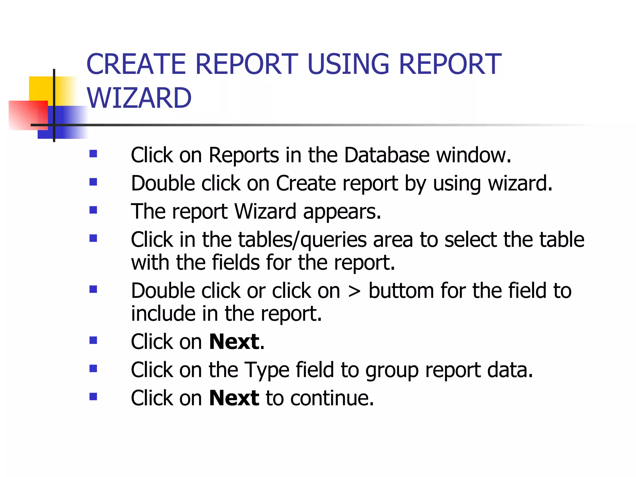 CREATE REPORT USING REPORT WIZARD   Click on Reports in the Database window. Double click on Create report by using wizard. The report Wizard appears. Click in the tables/queries area to select the table with the fields for the report. Double click or click on > buttom for the field to include in the report. Click on  Next . Click on the Type field to group report data. Click on  Next  to continue. 