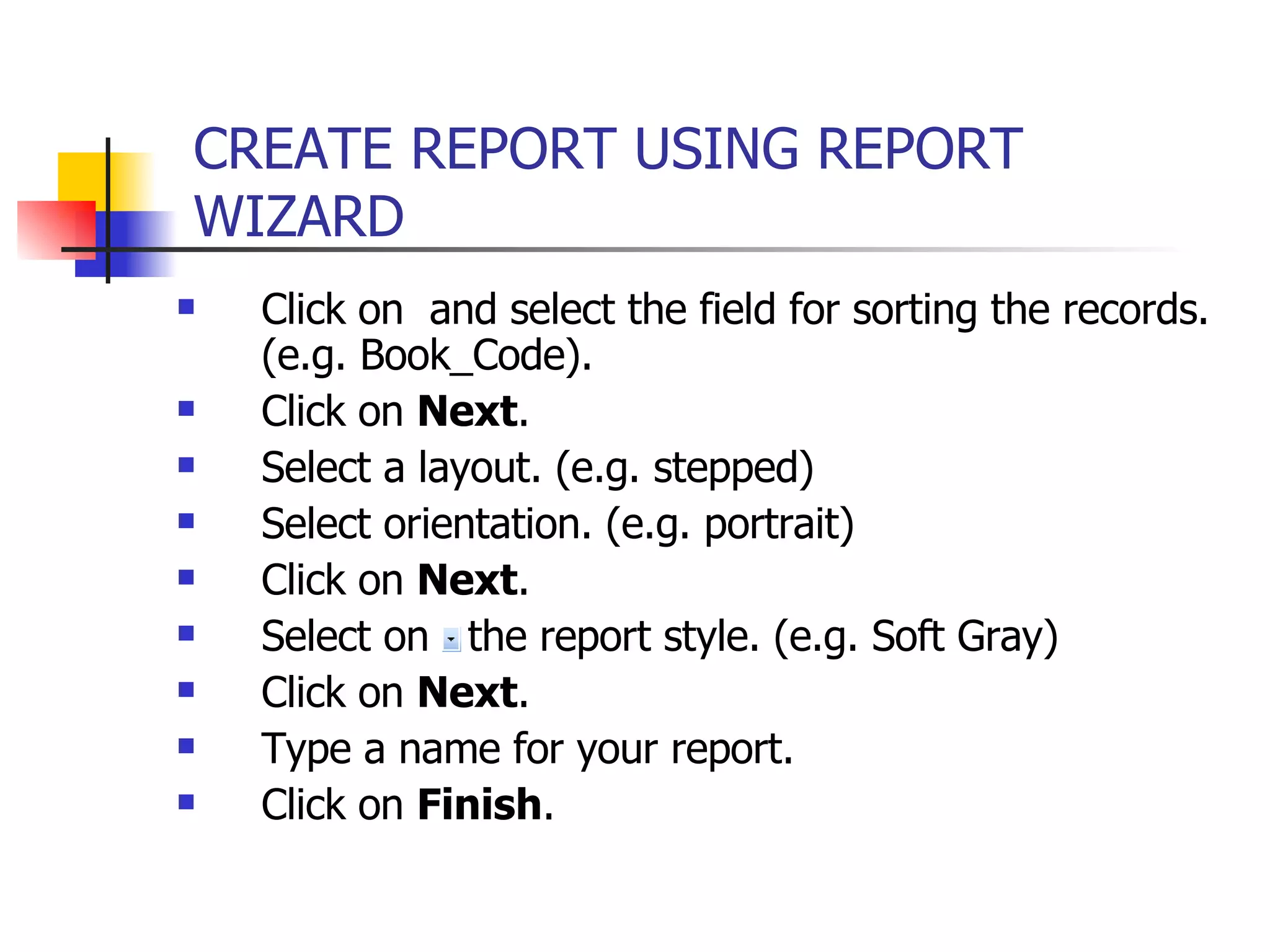 Click on  and select the field for sorting the records. (e.g. Book_Code). Click on  Next . Select a layout. (e.g. stepped) Select orientation. (e.g. portrait) Click on  Next . Select on  the report style. (e.g. Soft Gray) Click on  Next . Type a name for your report. Click on  Finish . CREATE REPORT USING REPORT WIZARD   