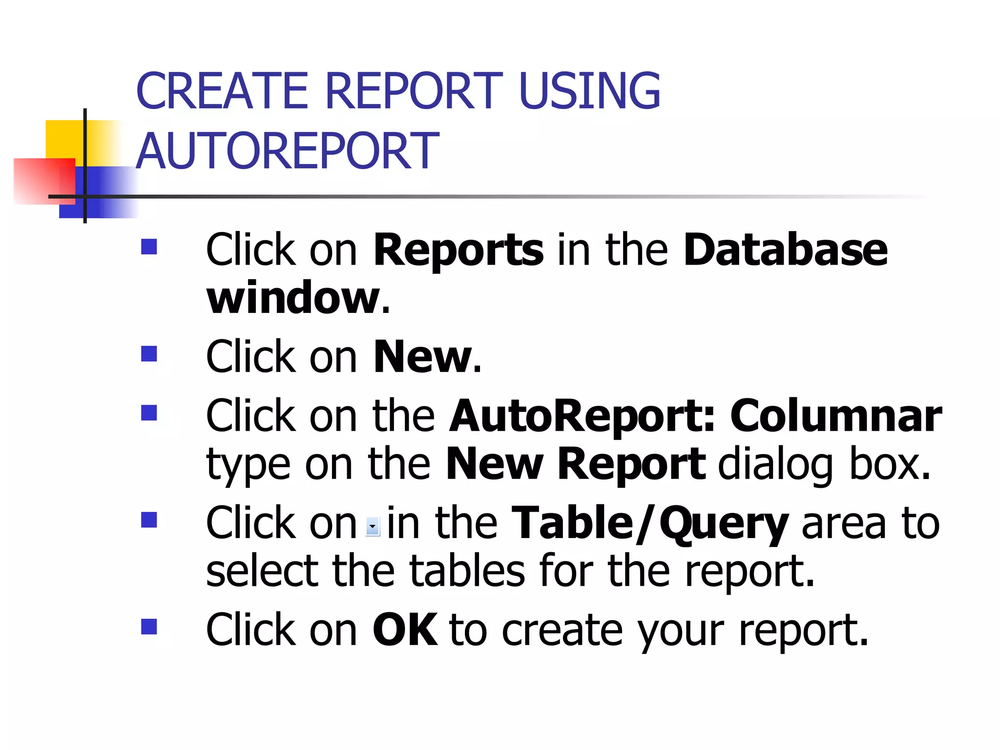 CREATE REPORT USING AUTOREPORT   Click on  Reports  in the  Database window . Click on  New . Click on the  AutoReport: Columnar  type on the  New Report  dialog box. Click on  in the  Table/Query  area to select the tables for the report. Click on  OK  to create your report. 
