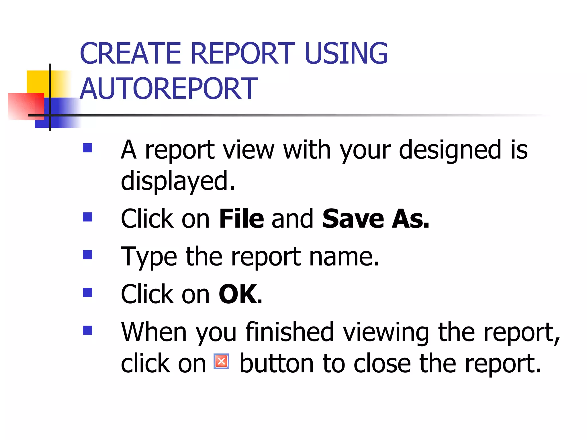CREATE REPORT USING AUTOREPORT   A report view with your designed is displayed. Click on  File  and  Save As. Type the report name. Click on  OK . When you finished viewing the report, click on  button to close the report. 