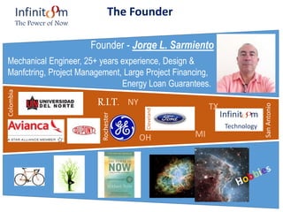 The Founder
Founder - Jorge L. Sarmiento
Mechanical Engineer, 25+ years experience, Design &
Manfctring, Project Management, Large Project Financing,
Energy Loan Guarantees.
R.I.T.
Infinit m
Technology
Infinit m
The Power of Now
Colombia
Rochester
Cleveland
SanAntonio
NY
MIOH
TX
 