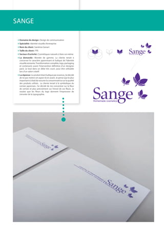 domaine du design: Design de communication
spécialité: identité visuelle d’entreprise
Nom du client: Sandrine Genart
taille du client: tPE
secteur d’activité: Cosmétiques naturels à faire soi-même
la demande: Montée de gamme. La cliente tenait à
concerver le caractère japonnisant et ludique de l’identité
visuelleexistante.transformationcomplète,logo,packaging
et contenants avant l’intervention définitive d’un designer
pack. Le tout dans un délai très court, pour être utilisable
lors d’un salon créatif.
laréponse:Leproduitétantludiqueparessence,j’aidécidé
de ne pas mettre cet aspect là en avant. Je pense que le plus
importanticiétaitderassurerlaconsommatricesurlaqualité
des produits utilisés. La cliente tenait à la symbolique du
cerisier japonnais. J’ai décidé de me concentrer sur la ﬂeur
de cerisier et plus précisément sur l’envol de ces ﬂeurs. Je
voulais que les ﬂeurs du logo donnent l’impression de
s’envoler de la typographie.
SANGE
 