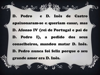 D.   Pedro     e   D.    Inês    de   Castro
apaixonaram-se e queriam casar, mas
D. Afonso IV (rei de Portugal e pai de
D.   Pedro   I),   a    pedido    dos   seus
conselheiros, mandou matar D. Inês.
D. Pedro nunca foi feliz porque o seu
grande amor era D. Inês.
 