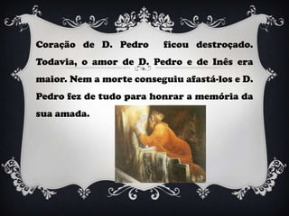 Coração de D. Pedro      ficou destroçado.
Todavia, o amor de D. Pedro e de Inês era
maior. Nem a morte conseguiu afastá-los e D.
Pedro fez de tudo para honrar a memória da
sua amada.
 
