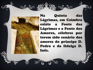 Na     Quinta      das
Lágrimas, em Coimbra
existe a Fonte das
Lágrimas e a Fonte dos
Amores, célebres por
terem sido cenário dos
amores do príncipe D.
Pedro e da fidalga D.
Inês.
 