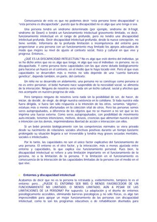 Consecuencia de esto es que no podemos decir “esta persona tiene discapacidad” o
“esta persona es discapacitada”, puesto que la discapacidad no es algo que uno tenga o sea.
     Una persona tendrá un síndrome determinado (por ejemplo, síndrome de X-frágil,
síndrome de Down) o tendrá un funcionamiento intelectual gravemente limitado, es decir,
funcionamiento intelectual en el rango de profundo, pero no tendrá una discapacidad
intelectual profunda. Decir discapacidad intelectual profunda, desde la nueva concepción, no
tiene sentido. Informaría de la profunda limitación o incompetencia del entorno para
proporcionar a una persona con un funcionamiento muy limitado los apoyos adecuados de
modo que mejore su nivel de ajuste al contexto social, físico y cultural en que vive y
progresa. Entonces...
    ¿QUÉ ES LA DISCAPACIDAD INTELECTUAL? No es algo que esté dentro del individuo, ya
se ha dicho antes que no es algo que tenga, ni algo que sea el individuo: es persona, no es
discapacitado. Y como persona tiene capacidades con las que viene dotado biológicamente
para hacerse un hueco en el contexto, en el medio que le haya tocado vivir. Pero el que esas
capacidades se desarrollen más o menos no sólo depende de una “cuenta bancaria
genética”, depende también, en parte, del contexto.
     Un niño no se desarrolla en aislamiento, una persona no se construye como persona si
no es entre personas; el bebé humano nace suspendido de la necesidad social, se alimenta
de la interacción. Ninguno de nosotros sería nada sin un lecho cultural, social y afectivo que
nos acompañe en nuestro progreso de vida.
     Pero tampoco ninguno de nosotros sería nada sin la posibilidad de ser, de hacer, de
iniciar, de decidir, de elegir, de dirigir nuestra existencia en lo cotidiano. Si toda nuestra vida
fuera dirigida, si fuera tan sólo respuesta a la intención de los otros, seríamos “objetos”,
estatuas más o menos afortunadas en la colección vital de otros. Pero las personas somos
seres autopropulsados, a diferencia de los objetos que no se mueven a no ser que se les
imprima una fuerza externa. Como seres autopropulsados, con posibilidad de movimiento
auto-iniciado, tenemos intenciones, motivos, deseos, creencias que alimentan nuestra acción
e intención con los demás, imprimiéndonos libertad de acción e interacción con ellos.
    Si un bebé provisto biológicamente con las competencias normales se viera privado
desde su nacimiento de relaciones sociales afectivas positivas durante un tiempo bastante
prolongado su situación llegaría a ser irreversible y tendría muy graves secuelas mentales,
sociales e intelectuales.
    Por lo tanto, las capacidades no son el único factor explicativo del funcionamiento de
una persona. El entorno es el otro factor, y la interacción, más o menos ajustada entre
entorno y capacidades, lo que explica ese funcionamiento personal. Pues bien, la
discapacidad intelectual se refiere a una limitación importante en el funcionamiento de la
persona, no a la limitación de la persona. Y la limitación en el funcionamiento es
consecuencia de la interacción de las capacidades limitadas de la persona con el medio en el
que vive.



•   Entornos y discapacidad intelectual
Acabamos de decir que no es la persona la retrasada y, evidentemente, tampoco lo es el
entorno; pero... ¿PUEDE EL ENTORNO SER MÁS O MENOS FAVORECEDOR DE UN
FUNCIONAMIENTO NO LIMITADO, O MENOS LIMITADO, AÚN A PESAR DE LAS
LIMITACIONES DE LA PERSONA? Por supuesto. La adaptación y el diseño de entornos
psicológicamente accesibles, eliminando barreras psicológicas y no sólo físicas, es algo tan
imprescindible para apoyar un mejor funcionamiento de las personas con discapacidad
intelectual, como lo son los programas educativos o de rehabilitación diseñados para
 