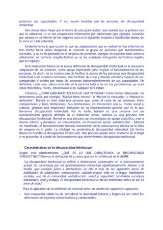 potenciar sus capacidades. Y eso ocurre también con las personas sin discapacidad
intelectual.
     Nos moveremos mejor por el metro de una gran ciudad, aún cuando sea la primera vez
que lo utilizamos, si se nos proporciona información por adelantado (por ejemplo, avisando
por altavoz en el interior de los vagones cuál es la siguiente estación o habilitando planos de
la zona en cada estación).
    Evidentemente lo que ocurre es que las adaptaciones que se realizan en los entornos se
han hecho hasta ahora dirigiendo la atención al grupo de personas que denominamos
normales, y no se ha pensado en el conjunto de personas (aunque en aspectos tales como la
eliminación de barreras arquitectónicas ya se ha avanzado incluyendo normativas legales
que lo regulan).
     Una implicación básica de la nueva definición de discapacidad intelectual es la necesaria
adaptación de los entornos, como apoyo importante para mejorar el funcionamiento de las
personas. Es decir, no se trataría sólo de facilitar el acceso de las personas con discapacidad
intelectual a los entornos normales, sino también de crear y diseñar entornos capaces de ser
compartidos y vividos por todas las personas independientemente de sus capacidades. En
definitiva, crear una cultura centrada en la persona total y no en sus pertenencias, ya sean
éstas materiales, físicas, intelectuales o de cualquier otra índole.
     Entonces, ¿CÓMO HABLAMOS ACERCA DE UNA PERSONA? Como hemos observado, no
deberíamos decir, por ejemplo, “Marisol tiene retraso”, o “Marisol es retrasada”, o “Marisol es
deficiente”. Marisol es ante todo una persona que, como el resto de las personas, tiene
competencias y tiene limitaciones. Sus limitaciones, en interacción con su medio social y
cultural, generan una importante limitación en su funcionamiento general que es lo que
llamamos discapacidad intelectual. Por lo tanto, Marisol es una persona con un
funcionamiento general limitado en el momento actual. Marisol es una persona con
discapacidad intelectual. Marisol es una persona con necesidades de apoyo específico, más o
menos intenso y duradero, en comunicación, en interacción social, autodirección... Marisol
no manifiesta un funcionamiento limitado meramente como consecuencia directa de la falta
de oxígeno en el parto. La etiología no predestina la discapacidad intelectual (de hecho
Bruno no manifiesta discapacidad intelectual). Una persona puede tener síndrome de X-frágil
y no presentar el estado de funcionamiento que denominamos discapacidad intelectual.


•   Características de la discapacidad intelectual
Según este planteamiento, ¿QUÉ ES LO QUE CARACTERIZA LA DISCAPACIDAD
INTELECTUAL? Citemos la definición tal y como aparece en el Manual de la AAMR:
    “La discapacidad intelectual se refiere a limitaciones sustanciales en el funcionamiento
    actual. Se caracteriza por un funcionamiento intelectual significativamente inferior a la
    media, que coexiste junto a limitaciones en dos o más de las siguientes áreas de
    habilidades de adaptación: comunicación, cuidado propio, vida en el hogar, habilidades
    sociales, uso de la comunidad, autodirección, salud y seguridad, contenidos escolares
    funcionales, ocio y trabajo. El discapacidad intelectual se ha de manifestar antes de los 18
    años de edad”.
    Para la aplicación de la definición es esencial tener en cuenta los siguientes supuestos:
    Una evaluación válida ha de considerar la diversidad cultural y lingüística así como las
    diferencias en aspectos comunicativos y conductuales.
 