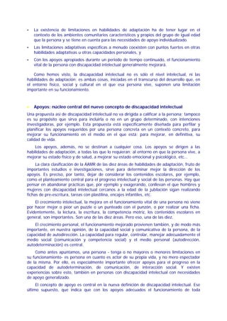 La existencia de limitaciones en habilidades de adaptación ha de tener lugar en el
    contexto de los ambientes comunitarios característicos y propios del grupo de igual edad
    que la persona y se tiene en cuenta para las necesidades de apoyo individualizado.
    Las limitaciones adaptativas específicas a menudo coexisten con puntos fuertes en otras
    habilidades adaptativas u otras capacidades personales, y
    Con los apoyos apropiados durante un periodo de tiempo continuado, el funcionamiento
    vital de la persona con discapacidad intelectual generalmente mejorará.

    Como hemos visto, la discapacidad intelectual no es sólo el nivel intelectual, ni las
habilidades de adaptación; es ambas cosas, iniciadas en el transcurso del desarrollo que, en
el entorno físico, social y cultural en el que esa persona vive, suponen una limitación
importante en su funcionamiento.



•   Apoyos: núcleo central del nuevo concepto de discapacidad intelectual
Una propuesta así de discapacidad intelectual no va dirigida a calificar a la persona; tampoco
es su propósito que sirva para incluirla o no en un grupo determinado, con intenciones
investigadoras, por ejemplo. Esta propuesta está específicamente diseñada para perfilar y
planificar los apoyos requeridos por una persona concreta en un contexto concreto, para
mejorar su funcionamiento en el medio en el que está; para mejorar, en definitiva, su
calidad de vida.
    Los apoyos, además, no se destinan a cualquier cosa. Los apoyos se dirigen a las
habilidades de adaptación, a todas las que lo requieran: al entorno en que la persona vive, a
mejorar su estado físico y de salud, a mejorar su estado emocional y psicológico, etc…
     La clara clasificación de la AAMR de las diez áreas de habilidades de adaptación, fruto de
importantes estudios e investigaciones, sirve para determinar mejor la dirección de los
apoyos. Es preciso, por tanto, dejar de considerar los contenidos escolares, por ejemplo,
como el planteamiento central para el progreso intelectual y social de las personas. Hay que
pensar en abandonar prácticas que, por ejemplo y exagerando, conllevan el que hombres y
mujeres con discapacidad intelectual cercanos a la edad de la jubilación sigan realizando
fichas de pre-escritura, tareas con plastilina, encajes infantiles, etc.
    El crecimiento intelectual, la mejora en el funcionamiento vital de una persona no viene
por hacer mejor o peor un puzzle o un punteado con el punzón, o por realizar una ficha.
Evidentemente, la lectura, la escritura, la competencia motriz, los contenidos escolares en
general, son importantes. Son una de las diez áreas. Pero eso, una de las diez.
    El crecimiento personal, el funcionamiento mejorado provienen también, y de modo más
importante, en nuestra opinión, de la capacidad social y comunicativa de la persona, de la
capacidad de autodirección. La capacidad para regular, controlar, manejar adecuadamente el
medio social (comunicación y competencia social) y el medio personal (autodirección,
autodeterminación) es central.
    Como antes apuntamos, una persona - tenga o no mayores o menores limitaciones en
su funcionamiento- es persona en cuanto es actor de su propia vida, y no mero espectador
de la misma. Por ello, es especialmente importante ofrecer apoyos para el progreso en la
capacidad de autodeterminación, de comunicación, de interacción social. Y existen
experiencias sobre esto, también en personas con discapacidad intelectual con necesidades
de apoyo generalizado.
     El concepto de apoyo es central en la nueva definición de discapacidad intelectual. Ese
último supuesto, que indica que con los apoyos adecuados el funcionamiento de toda
 