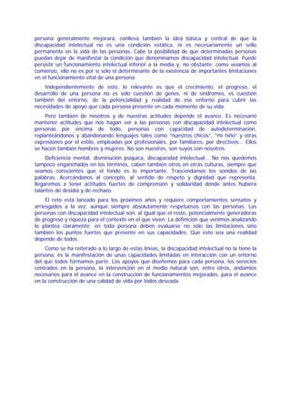 persona generalmente mejorará, conlleva también la idea básica y central de que la
discapacidad intelectual no es una condición estática, ni es necesariamente un sello
permanente en la vida de las personas. Cabe la posibilidad de que determinadas personas
puedan dejar de manifestar la condición que denominamos discapacidad intelectual. Puede
persistir un funcionamiento intelectual inferior a la media y, no obstante, como veíamos al
comienzo, ello no es por sí solo el determinante de la existencia de importantes limitaciones
en el funcionamiento vital de una persona.
    Independientemente de esto, lo relevante es que el crecimiento, el progreso, el
desarrollo de una persona no es sólo cuestión de genes, ni de síndromes, es cuestión
también del entorno, de la potencialidad y realidad de ese entorno para cubrir las
necesidades de apoyo que cada persona presente en cada momento de su vida.
     Pero también de nosotros y de nuestras actitudes depende el avance. Es necesario
mantener actitudes que nos hagan ver a las personas con discapacidad intelectual como
personas por encima de todo, personas con capacidad de autodeterminación,
replanteándonos y abandonando lenguajes tales como “nuestros chicos”, “mi niño” y otras
expresiones por el estilo, empleadas por profesionales, por familiares, por directivos... Ellos
se hacen también hombres y mujeres. No son nuestros, son suyos con nosotros.
     Deficiencia mental, disminución psíquica, discapacidad intelectual... No nos quedemos
tampoco enganchados en los términos, caben también otros en otras culturas, siempre que
seamos conscientes que el fondo es lo importante. Trascendamos los sonidos de las
palabras. Acercándonos al concepto, al sentido de respeto y dignidad que representa,
llegaremos a tener actitudes fuertes de comprensión y solidaridad donde antes hubiera
talantes de desidia y de rechazo.
     El reto está lanzado para los próximos años y requiere comportamientos sensatos y
arriesgados a la vez, aunque siempre absolutamente respetuosos con las personas. Las
personas con discapacidad intelectual son, al igual que el resto, potencialmente generadoras
de progreso y riqueza para el contexto en el que viven. La definición que venimos analizando
lo plantea claramente: en toda persona deben evaluarse no sólo las limitaciones sino
también los puntos fuertes que presente en sus capacidades. Que esto sea una realidad
depende de todos.
     Como se ha reiterado a lo largo de estas líneas, la discapacidad intelectual no la tiene la
persona, es la manifestación de unas capacidades limitadas en interacción con un entorno
del que todos formamos parte. Los apoyos que diseñemos para cada persona, los servicios
centrados en la persona, la intervención en el medio natural son, entre otros, andamios
necesarios para el avance en la construcción de funcionamientos mejorados, para el avance
en la construcción de una calidad de vida por todos deseada.
 