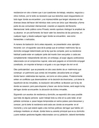 residencian en otro o tienen que ir por cuestiones de trabajo, estudios, negocios u
otros motivos, por lo tanto es necesario que sus derechos sean resguardados en
todo lugar donde se encuentren y es imprescindible que tengan alcances en las
diversas áreas del hacer del individuo visto como ser único que interactúa y forma
parte de una comunidad internacional; creando un espectro del Derecho
Internacional tanto público como Privado; siendo oportuno distinguir la amplitud de
su alcance en pro del fomento de hacer valer los derechos de las personas, en
cualquier lugar y desde cualquier lugar donde se encuentren, sea como
transeúntes o radicados.
A manera de ilustración de lo antes expuesto, se presentarán unos ejemplos
Iniciando con el siguiente caso de la pareja que al contraer matrimonio fija su
domicilio conyugal determinado por la ley que les compete, pero su residencia
habitual puede estar en cualquier parte del mundo bien sea juntos o cada uno
completamente independiente del otro; sin embargo, al surgir alguna controversia
relacionada con el compromiso nupcial, esta será juzgada en el domicilio conyugal
constituido, sin importar el tiempo o el gusto o no que tengan de vivir en él.
Otra particularidad que se presenta en otro caso dentro de un matrimonio que
construyó un patrimonio que consta de inmuebles ubicados tanto en el lugar
donde fueron celebradas las nupcias, así como en otros países. Posteriormente
entran en conflictos que desencadenan en la decisión de divorciarse, y al darse la
repartición de los inmuebles, la resolución del conflicto se llevaran por la ley de
donde se casaron; pero para disponer y hacer uso de los bienes, será según la ley
del lugar donde se encuentre la ubicación de dichos inmueble.
Siguiendo con asuntos de residencia y domicilio, se expondrá otro caso posible
que trata de alguna persona quien trabajó toda su vida en su país natal, al ser
jubilada comienza a pasar largas temporadas en varios países para descansar y
conocer, por lo tanto la residencia será cada una donde se encuentre en el
momento y a la cual estará sujeto a las normas jurídicas del lugar que habita; sin
embargo mantiene un vínculo donde tiene su asiento principal que es su domicilio
y para realizar gestiones legales relacionadas con su jubilación, deberá tramitarlas
 