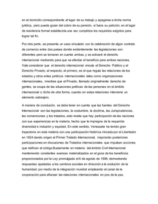 en el domicilio correspondiente al lugar de su trabajo y apegarse a dicha norma
jurídica, pero puede gozar del cobro de su pensión, si fuera su petición, en el lugar
de residencia formal establecida una vez cumplidos los requisitos exigidos para
lograr tal fin.
Por otra parte, se presenta un caso vinculado con la celebración de algún contrato
de comercio entre dos países donde evidentemente las legislaciones son
diferentes pero se tomaran en cuenta ambas, y se activará el derecho
internacional mediando para que se efectúe el beneficio para ambas naciones.
Vale considerar que el derecho internacional vincula el Derecho Público y el
Derecho Privado; al respecto, el primero, es el que regula las relaciones de los
estados y otros entes jurídicos internacionales tales como organizaciones
internacionales, mientras que el Privado, llamado originalmente derecho de
gentes, se ocupa de las situaciones jurídicas de las personas en el ámbito
internacional o dicho de otra forma, cuando en estas relaciones interviene un
elemento extranjero.
A manera de conclusión, se debe tener en cuenta que las fuentes del Derecho
Internacional son las legislaciones, la costumbre, la doctrina, las Jurisprudencias,
las convenciones y los tratados, esto revela que hay participación de las naciones
con sus experiencias en la materia, hecho que le impregna de la requerida
diversidad e inclusión y equidad. En este sentido, Venezuela ha tenido gran
trayectoria en esta materia con una participación histórica iniciada por el Libertador
en 1824 dando origen al Primer Tratado Internacional, inspirando posteriores
participaciones en discusiones de Tratados internacionales que impulsan acciones
que ratifican al código Bustamante en materia del ámbito Civil Internacional
manteniendo constantes avances materializados en el goce de los beneficios
proporcionados por la Ley promulgada el 6 de agosto de 1998, demostrando
respuestas ajustadas a los cambios sociales en dirección a la evolución de la
humanidad por medio de la integración mundial empleando el canal de la
cooperación para afianzar las relaciones internacionales en pos de la paz.
 
