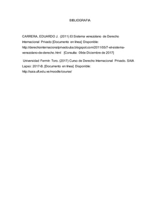 BIBLIOGRAFIA
CARRERA, EDUARDO J. (2011) El Sistema venezolano de Derecho
Internacional Privado [Documento en línea] Disponible:
http://derechointernacionalprivadouba.blogspot.com/2011/05/7-el-sistema-
venezolano-de-derecho.html [Consulta: 09de Diciembre de 2017]
Universidad Fermín Toro. (2017) Curso de Derecho Internacional Privado. SAIA
Lapso: 2017-B. [Documento en línea] Disponible:
http://saia.uft.edu.ve/moodle/course/
 