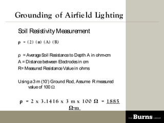 Grounding of Airfie ld Lig hting
Soil Resistivity Measurement
 = ( 2 ) ( ) ( A) ( R)

 = Average Soil Resistance to Depth A in ohm-cm
A = Distance between Electrodes in cm
R= Measured Resistance Value in ohms

Using a 3 m (10) Ground Rod, Assume R measured
     value of 100 


  = 2 x 3 .1 4 1 6 x 3 m x 1 0 0  = 1 8 8 5
                       m
 