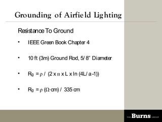 Grounding of Airfie ld Lig hting
Resistance To Ground
?   IEEE Green Book Chapter 4

?   10 ft (3m) Ground Rod, 5/ 8 Diameter

?   Rg =  / (2 x  x L x ln (4L/ a -1))

?   Rg =  (cm) / 335 cm
 