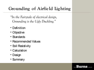 Grounding of Airfie ld Lig hting
In the Fairytale of electrical design,
 Grounding is the Ugly Duckling.
?   Definition
?   Objective
?   Standards
?   Recommended Values
?   Soil Resistivity
?   Calculation
?   Design
?   Summary
 