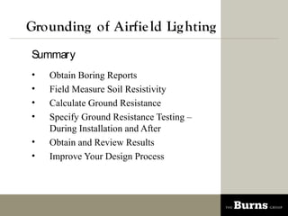Grounding of Airfie ld Lig hting
Summary
?   Obtain Boring Reports
?   Field Measure Soil Resistivity
?   Calculate Ground Resistance
?   Specify Ground Resistance Testing C
    During Installation and After
?   Obtain and Review Results
?   Improve Your Design Process
 