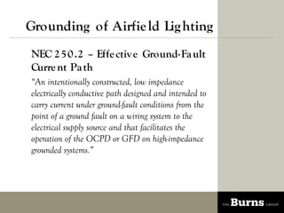 Grounding of Airfie ld Lig hting
NEC 2 5 0 .2 C Effe ctiv e Ground-Fa ult
Curre nt Pa th
An intentionally constructed, low impedance
electrically conductive path designed and intended to
carry current under ground-fault conditions from the
point of a ground fault on a wiring system to the
electrical supply source and that facilitates the
operation of the OCPD or GFD on high-impedance
grounded systems.
 