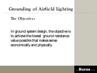 Grounding of Airfie ld Lig hting
The Obje ctiv e :


In ground system design, the objective is
to achieve the lowest ground resistance
value possible that makes sense
economically and physically.
 