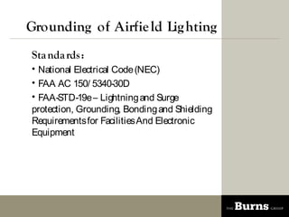 Grounding of Airfie ld Lig hting
Sta nda rds :
? National Electrical Code (NEC)
? FAA AC 150/ 5340-30D
? FAA-STD-19e C Lightning and Surge
protection, Grounding, Bonding and Shielding
Requirements for Facilities And Electronic
Equipment
 