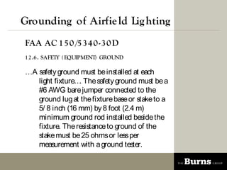 Grounding of Airfie ld Lig hting
FAA AC 1 5 0 /5 3 4 0 -3 0 D
1 2 .6 . SAFETY ( EQUIPMENT) GROUND

A safety ground must be installed at each
   light fixture The safety ground must be a
                 .
   #6 AWG bare jumper connected to the
   ground lug at the fixture base or stake to a
   5/ 8 inch (16 mm) by 8 foot (2.4 m)
   minimum ground rod installed beside the
   fixture. The resistance to ground of the
   stake must be 25 ohms or less per
   measurement with a ground tester.
 