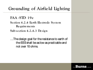 Grounding of Airfie ld Lig hting
FAA -STD- 1 9 e
Se ction 4 .2 .4 Ea rth Ele ctrode Sy s te m
     Re quire me nts
Sub-s e ction 4 .2 .4 .3 De s ig n

.The design goal for the resistance to earth of
    the EES shall be as low as practicable and
    not over 10 ohms.
 