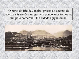 O porto do Rio de Janeiro, graças ao decreto de
abertura às nações amigas, em pouco anos tornou-se
    um pólo comercial. E a cidade agigantou-se.
 