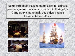 Numa atribulada viagem, muita coisa foi deixada
para trás junto com a vida lisboeta. De Portugal, a
   Corte trouxe muito mais que objetos para a
              Colônia, trouxe idéias.
 