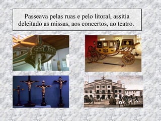Passeava pelas ruas e pelo litoral, assitia
deleitado as missas, aos concertos, ao teatro.
 